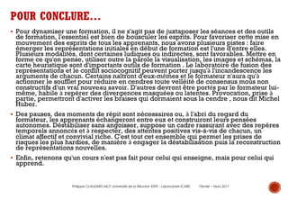 § Pour dynamiser une formation, il ne s'agit pas de juxtaposer les séances et des outils
de formation, l'essentiel est bien de bousculer les esprits. Pour favoriser cette mise en
mouvement des esprits de tous les apprenants, nous avons plusieurs pistes : faire
émerger les représentations initiales en début de formation est l'une d'entre elles.
Plusieurs modalités, dont certaines ludiques ou indirectes, sont favorables. Mettre en
forme ce qu'on pense, utiliser outre la parole la visualisation, les images et schémas, la
carte heuristique sont d'importants outils de formation . Le laboratoire de fusion des
représentations et le conflit sociocognitif peuvent porter jusqu'à l'incandescence les
arguments de chacun. Certains naîtront d'eux-mêmes et le formateur n'aura qu'à
actionner le soufflet pour réduire en cendres toute velléité de consensus mous non
constructifs d'un vrai nouveau savoir. D'autres devront être portés par le formateur lui-
même, habile à repérer des divergences masquées ou latentes. Provocation, prise à
partie, permettront d'activer les braises qui dormaient sous la cendre , nous dit Michel
Huber.
§ Des pauses, des moments de répit sont nécessaires ou, à l'abri du regard du
formateur, les apprenants échangeront entre eux et construiront leurs pensées
autonomes. Déstabiliser sans angoisser, suppose un cadre rassurant avec des repères
temporels annoncés et à respecter, des attentes positives vis-à-vis de chacun, un
climat affectif et convivial riche. C'est tout cet ensemble qui permet les prises de
risques les plus hardies, de manière à engager la déstabilisation puis la reconstruction
de représentations nouvelles.
§ Enfin, retenons qu'un cours n'est pas fait pour celui qui enseigne, mais pour celui qui
apprend.
POUR CONCLURE…
Philippe CLAUZARD MCF Université de la Réunion ESPE - Laboratoire ICARE Février – Mars 2017
 