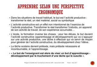 § Dans les situations de travail habituel, le but est l’activité productive :
transformer le réel, un réel matériel, social ou symbolique
§ L’activité constructive est un effet non intentionnel de l’exercice de
l’activité productive. Transformer le réel transforme l’individu, on apprend
de son activité de travail, de son expérience accumulée…
§ L’école, la formation inverse les choses : pour les élèves, le but devient
l’activité constructive (apprentissage et développement) qui va s’appuyer
sur une activité productive, une tâche à effectuer qui va servir de moyen
pour générer de l’activité constructive, du développement chez l’élève.
§ La tâche scolaire devient prétexte, mais prétexte nécessaire et
incontournable, à l’apprentissage.
§ « Le but de l’enseignant est alors de viser un but d’apprentissage -
développement par le truchement d’une tâche qui le suscite ».
APPRENDRE SELON UNE PERSPECTIVE
ERGONOMIQUE
Philippe CLAUZARD MCF Université de la Réunion ESPE - Laboratoire ICARE Février – Mars 2017
 