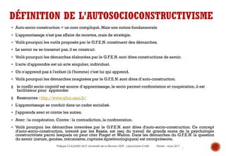 8
DÉFINITION DE L’AUTOSOCIOCONSTRUCTIVISME
§ Auto-socio-construction = un nom compliqué, Mais une notion fondamentale
§ L'apprentissage n'est pas affaire de recettes, mais de stratégie.
§ Voilà pourquoi les outils proposés par le G.F.E.N. constituent des démarches.
§ Le savoir ne se transmet pas, il se construit.
§ Voilà pourquoi les démarches élaborées par le G.F.E.N. sont dites constructions de savoir.
§ L'acte d'apprendre est un acte singulier, individuel.
§ On n'apprend pas à l'enfant (à l'homme) c'est lui qui apprend.
§ Voilà pourquoi les démarches imaginées par le G.F.E.N. sont dites d’auto-construction.
§ le conflit socio cognitif est source d’apprentissage, le socio permet confrontation et coopération, il est
facilitateur pour apprendre
§ Ressources : http://www.gfen.asso.fr/
§ L'apprentissage se conduit dans un cadre socialisé.
§ J'apprends avec et contre les autres.
§ Avec : la coopération. Contre : la contradiction, la confrontation.
§ Voilà pourquoi les démarches inventées par le G.F.E.N. sont dites d'auto-socio-construction. Ce concept
d'auto-socio-construction, inventé par les Bassis, est issu du travail de grands noms de la psychologie
constructiviste parmi lesquels on peut citer Piaget et Wallon. Dans les démarches du G.F.E.N. la question
du savoir (nature, genèse, mécanisme, ruptures épistémologiques) est omniprésente.
Philippe CLAUZARD MCF Université de la Réunion ESPE - Laboratoire ICARE Février – Mars 2017
 