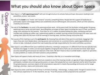 What you should also know about Open SpaceOpen Space is a “self-organizing process” with just enough structure to activate lively and open discussions leading to real possibilities, actions  and results. The role of the leader is to “invite” and “convene” around a compelling theme. People feel the support of leadership to participate, explore and engage without pre-established and pre-defined goals and outcomes, which can limit solutions, creativity and outcome.The role of the facilitator is to assist in the planning and pre-work.  At the event itself, the facilitator initially guides the group, explaining how to write and post topics, describing basic principles of Open Space including the Law of 2 Feet, and how to assign time and place for the sessions.  From then on, it’s a matter of quietly holding the space, and doing small and invisible tasks (picking up coffee cups, replenishing supplies as needed, assuring smooth functioning at the news room and pulling chairs back into the main circle for evening or morning news, and then closing circle at the end).  The success of the meeting is up to the participants. By choosing how and where they want to contribute, engaging in the topics they care most deeply about, sharing passion and connection on a common theme, exploring possibilities and actions to take, individuals unleash their own leadership and take responsibility for the event and follow-up actions.Open Space is very different from your traditional conference, meeting or symposium. It’s different from how we typically lead, facilitate and engage. It invites us to be equals together, bringing the best of who we are and what we know. Open Space assumes everything and everyone we need are in the room. We don’t have to rely on outside leaders, experts or specialists to solve problems or create and invent solutions and possibilities. Open Space will appear chaotic and messy at times.  Creativity is like that, so is innovation and change. Outputs you can expect in Open Space, which are created on-site at the meeting include: an agenda of topics developed by the participants, multiple concurrent group discussions on topics that people feel are most important and for which they have the greatest passion, summary reports of all conversations captured in a book of proceedings at the end, and for longer meetings, priorities , teams and initial action steps. Open Space has been used thousands of times in all kinds of settings.  Interestingly , it always works  though it’s hard to know that until you experience it!  In the meantime, we say: “Trust the process and be prepared to be surprised!”Mini GuideOpen Space