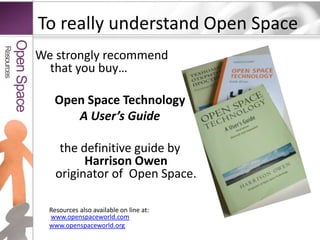 To really understand Open SpaceWe strongly recommend that you buy…Open Space TechnologyA User’s Guidethe definitive guide by Harrison Owenoriginator of  Open Space.Resources also available on line at:  www.openspaceworld.comwww.openspaceworld.orgResourcesOpen Space
