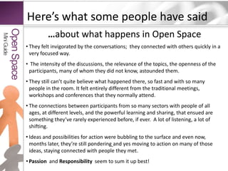 Here’s what some people have said…about what happens in Open SpaceThey felt invigorated by the conversations;  they connected with others quickly in a very focused way.  The intensity of the discussions, the relevance of the topics, the openness of the participants, many of whom they did not know, astounded them. They still can’t quite believe what happened there, so fast and with so many people in the room. It felt entirely different from the traditional meetings, workshops and conferences that they normally attend.The connections between participants from so many sectors with people of all ages, at different levels, and the powerful learning and sharing, that ensued are something they’ve rarely experienced before, if ever.  A lot of listening, a lot of shifting.Ideas and possibilities for action were bubbling to the surface and even now, months later, they’re still ponderingand yes moving to action on many of those ideas, staying connected with people they met. Passion  and Responsibility  seem to sum it up best!Mini GuideOpen Space