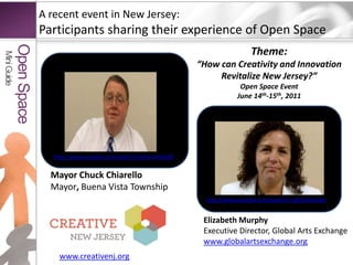 A recent event in New Jersey:Participants sharing their experience of Open SpaceTheme: “How can Creativity and Innovation Revitalize New Jersey?”Open Space Event June 14th-15th, 2011Mini GuideOpen Spacehttp://www.youtube.com/watch?v=pm6-czGGqZ0Mayor Chuck ChiarelloMayor, Buena Vista Township http://www.youtube.com/watch?v=p876s9e5vWcElizabeth MurphyExecutive Director, Global Arts Exchange www.globalartsexchange.orgwww.creativenj.org
