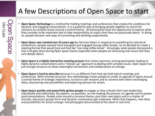 A few Descriptions of Open Space to start Open Space Technology is a method for holding meetings and conferences thatcreates the conditions for dynamic and engaging conversations.Itis a powerful way of bringing people together to search for solutions to complex issues around a central theme.  All participants have the opportunity to express what they consider to be important and to take responsibility on topics that they are passionate about.  In doing so, people discover new ways of connecting and working cooperatively.Open Spacewas created over 25 years ago by Harrison Owen in response to something he noticed at conferences: people seemed most energized and engaged during coffee breaks. So he decided to create a meeting format that would look and feel like “one long coffee break”.  Amazingly, what people discovered is that a lot gets done during Open Space Events especially when people are discussing real issues that they care deeply about. Open Space is a highly interactive meeting processthat invites openness among participants leading to highly dynamic conversations and a “sleeves-up” approach to dealing with complex issues. Open Space has just enough structure to allow meaningful connections and collaborations to emerge. Open Space is hard to describe because it is so different from how we hold typical meetings and conferences.With minimal structure, this methodology invites people to create an agenda of topics around a central theme of strategic importance, to host or join sessions and to connect with others exchanging ideas, discovering new possibilities and exploring avenues for action.Open Space quickly and powerfully ignites people to engage as they unleash their own leadership, individually and collectively. No experts, no panelists, no one leading the process, no agenda and no power point presentations. People unite around a common theme, post their own topics and in a matter of minutes, discussion groups form and dynamic conversation get underway  When that happens, new ideas and possibilities for action emerge. Everything gets documented at the event in real time.Mini GuideOpen Space