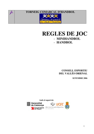 TORNEIG COMARCAL D'HANDBOL




          REGLES DE JOC
                       - MINIHANDBOL
                       - HANDBOL




                             CONSELL ESPORTIU
                           DEL VALLÈS ORIENAL
                                   SETEMBRE 2006




       Amb el suport de:




                                            1
 