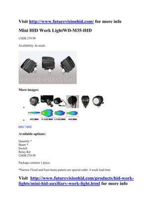 Visit http://www.futurevisionhid.com/ for more info
Mini HID Work LightWD-M35-HID
USD$ 279.99

Availability: In stock.




More images:



   



   

prev | next

Available options:

Quantity *
Beam *
Switch
Relay Kit
USD$ 279.99

Package contains 1 piece

*Narrow Flood and Euro beam pattern are special order. 4 week lead time

Visit http://www.futurevisionhid.com/products/hid-work-
lights/mini-hid-auxiliary-work-light.html for more info
 