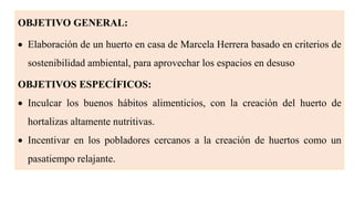 OBJETIVO GENERAL:
 Elaboración de un huerto en casa de Marcela Herrera basado en criterios de
sostenibilidad ambiental, para aprovechar los espacios en desuso
OBJETIVOS ESPECÍFICOS:
 Inculcar los buenos hábitos alimenticios, con la creación del huerto de
hortalizas altamente nutritivas.
 Incentivar en los pobladores cercanos a la creación de huertos como un
pasatiempo relajante.
 