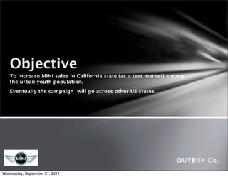 Objective
   To increase MINI sales in California state (as a test market) among
   the urban youth population. 
   Eventually the campaign will go across other US states.




                                                                   OUTBOX Co.
Wednesday, September 21, 2011
 