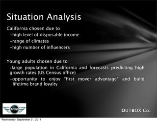 Situation Analysis
   California chosen due to
    -high level of disposable income
    -range of climates
    -high number of inﬂuencers


   Young adults chosen due to
   
 -large population in California and forecasts predicting high
     growth rates (US Census office)
     -opportunity to enjoy “ﬁrst mover advantage” and build
       lifetime brand loyalty




                                                       OUTBOX Co.
Wednesday, September 21, 2011
 