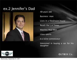 ex.2 Jennifer’s Dad
                                48 years old

                                Business man

                                Lives in a 4bedroom house

                                Reads the L.A Times

                                Watches Mad Men

                                Likes sports

                                Is a wine connoisseur

                                Interested in buying a car for his
                                daughter



                                                   OUTBOX Co.
Wednesday, September 21, 2011
 