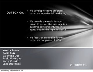 • We develop creative programs
       OUTBOX Co.                 based on experiential marketing.


                                • We provide the tools for your
                                  brand to deliver the message in a
                                  dynamic environment, which is
                                  appealing for the right audience


                                • We focus on cultural inﬂuences
                                  based on the power of WOM.



  Yuxara Zavan
  Rocio Ruiz
  Valentina Dao
  Pablo Gutfrajnd
  Kathy Osorio
  Saze Osayande
                                                                      OUTBOX Co.
Wednesday, September 21, 2011
 