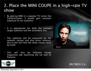 2. Place the MINI COUPE in a high-rate TV
   show
    •   By placing MINI in a popular TV series like
        Californication, it would gain constant
        exposure to our audience.


    •   It is appropriate for both the primary
        target audience and the secondary one.


    •   The audience will be measured by the
        network ratings and also press releases,
        due to the fact that the show creates buzz
        by itself.


    •   This will also be followed trough
        magazines ads launching the car and its
        features.


                                                      OUTBOX Co.
Wednesday, September 21, 2011
 