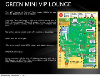 GREEN MINI VIP LOUNGE
     The VIP Lounge is “green” from green MINI’s to eco
     friendly decorations and products.


     Specially fresh and cool, a place to chill from the sun &
     high temperatures. Shaded areas, extra restrooms,
     couches, picnic tables, food & beverage vendors and
     bars.


     We will welcome people with a free drink or beverage.


     MINIs will be displayed.


     Flat screens will show MINI videos and advertisement.


     Information booths.


     Representatives of the top 10 MINI dealerships will be at
     the lounge at all times for information and engaging
     with MINI customers and fans.




Wednesday, September 21, 2011
 