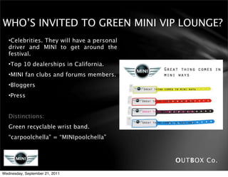 WHO’S INVITED TO GREEN MINI VIP LOUNGE?
   •Celebrities. They will have a personal
   driver and MINI to get around the
   festival.
   •Top 10 dealerships in California.
   •MINI fan clubs and forums members.
   •Bloggers
   •Press


   Distinctions:
   Green recyclable wrist band.
   “carpoolchella" = “MINIpoolchella”



                                             OUTBOX Co.
Wednesday, September 21, 2011
 