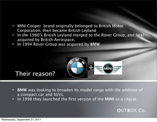 • MINI Cooper  brand originally belonged to British Motor
         Corporation, then became British Leyland
       • In the 1980’s British Leyland merged to the Rover Group, and later
         acquired by British Aerospace.
       • In 1994 Rover Group was acquired by BMW




                                             +
          Their reason?

       • BMW was looking to broaden its model range with the addition of
         a compact car and SUVs.
       • In 1998 they launched the ﬁrst version of the MINI as a citycar.

                                                            OUTBOX Co.
Wednesday, September 21, 2011
 