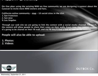 Media Planning

 On-line plan: using the existing MINI on-line community we are designing a contest about the
 Caravan to invite more MINI owners and fans.

 California online community – map – 10 social cities in the USA:
 1. San Francisco
 2. San Jose
 9. Los Angeles

 Through our web site we are going to link the contest with a social media channel: Facebook,
 the contest will allow people to share their votes on their walls. Every time they summit a vote,
 it’s going to be shared on their FB wall, and via FB they’ll ﬁnd a link to vote on the website.

 People will also be able to upload:

 1. Photos
 2. Videos




                                                                             OUTBOX Co.
Wednesday, September 21, 2011
 