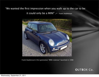 “We wanted the ﬁrst impression when you walk up to the car to be:
                               it could only be a MINI” .-               Frank Stephenson




                          Frank Stephenson’s ﬁrst generation “MINI-clubman” launched in 1998




                                                                                               OUTBOX Co.
Wednesday, September 21, 2011
 