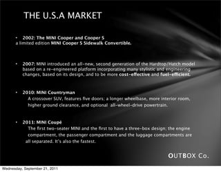 THE U.S.A MARKET

       • 2002: The MINI Cooper and Cooper S
       a limited edition MINI Cooper S Sidewalk Convertible.



       •   2007: MINI introduced an all-new, second generation of the Hardtop/Hatch model
           based on a re-engineered platform incorporating many stylistic and engineering
           changes, based on its design, and to be more cost-effective and fuel-efficient.



       •   2010: MINI Countryman
             A crossover SUV, features ﬁve doors; a longer wheelbase, more interior room,
             higher ground clearance, and optional all-wheel-drive powertrain.


       •    2011: MINI Coupé
               The ﬁrst two-seater MINI and the ﬁrst to have a three-box design; the engine
               compartment, the passenger compartment and the luggage compartments are
              all separated. It’s also the fastest.


                                                                               OUTBOX Co.
Wednesday, September 21, 2011
 