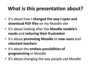 What is this presentation about?
• It’s about how I changed the way I open and
download PDF files on my Moodle site
• It’s...