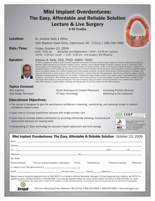 Mini Implant Overdentures:
                        The Easy, Affordable and Reliable Solution
                                 Lecture & Live Surgery
                                                                              6 CE Credits


Location:                      Dr. Andrew Kelly’s Office
                               100 Stadium Oaks Drive, Clemmons, NC 27012 / 336-766-7966
Date/Time:                     Friday, October 23, 2009
                               8:00 - 9:00 am    Breakfast and Registration / 9:00 - 12:00 pm Lecture
                               12:00 - 1:00 pm Lunch / 1:00 - 4:00 pm Live Surgery and Wrap-Up

Speaker:                       Andrew W. Kelly, DDS, FAGD, DABOI, FAAID
                               Dr. Kelly is a graduate of California State University Long Beach and received his Doctor of Dental Surgery degree from Howard University. He received his
                               advanced implant training from the Core-Vent Institute in Encino, California, and the Medical College of Georgia in Augusta, Ga. He is a Diplomate of the
                               American Board of Oral Implantology a Fellow of the American Academy of Implant Dentistry, a Fellow of the Academy of General Dentistry, a member of In-
                               ternational Congress of Oral Implantology, the American Academy of Cosmetic Dentistry and the Academy of Osseointegration. Dr. Kelly is a published author
                               and he is a product evaluator for a number of leading dental implant related companies. He was the dental director at Vencor Hospital in Los Angeles, Cali-
                               fornia. He has lectured on Dental Implants, History Of Dental Implants, Treatment Planning, Risk Assessment, Case Planning, Hands-On Surgical, Hands-On
                               Prosthetics, Incorporating Dental Implants Into Your Practice, Camlog Dental Implant System, Ankylos Dental Implant System, Recall/Maintenance, Treatment
                               Acceptance, Case Selection, Bone Grafting, Site Development, and Cosmetic Dentistry. He owns and operates Cosmetic Dental Center, a private cosmetic
                               and implant dental practice. Dr. Kelly was featured on the cover of Dentistry Today as a leader in Continuing Education. He is speaker and an advisor for
                               Dental Office Solutions, a dental staffing, consulting, and training center for cosmetic, implant and other dental education.


Topics Covered:
Mini Implants                                               Punch Technique for Implant Placement                             Increasing Practice Revenue
Flap Design Technique                                       CT Scan Technology                                                Marketing to the Consumer

Educational Objectives:
• The course is designed to give the participants confidence in planning, coordinating, and restoring simple to medium
  complexity implant cases

• Learn how to increase practitioner success with single provider care
                                                                                                                                                Sterngold Dental, LLC is an ADA CERP Recognized Provider.
• Learn how to increase patient satisfaction by providing esthetically pleasing, functional and
  economical solutions for missing teeth                                                                                                                            Approved PACE Program Provider
                                                                                                                                                                    FAGD/MAGD Credit
                                                                                                                                                                    Approval does not imply acceptance
• Incorporating CT Scan technology for accurate implant placement and time savings                                                                                  by a state or provincial board of
                                                                                                                                                                    dentistry or AGD endorsement
                                                                                                                                                                    6/1/2008 to 5/31/2012




   Mini Implant Overdentures: The Easy, Affordable & Reliable Solution - October 23, 2009
 Name ____________________________________________________________________________________________________________________________

 Address __________________________________________________________________________________________________________________________

 City __________________________________________________________________________________________ State _______________Zip ____________

 Telephone _________________________________________________________ Fax ____________________________________________________________

 Fee: $595

 Payment Method:             r check enclosed (payable to Sterngold)                 r Visa            r MasterCard                   r American Express                       r Discover

 or charge to your Sterngold account # ___________________________________

 Card# ____________________________________________ Security Code:___________ Expires_________Signature:_______________________________

 Register today by faxing this registration form to 508-226-5473 or mailing to Accounts Receivable, Sterngold, 23 Frank Mossberg Drive, Attleboro, MA 02703. To
 register by phone, call 800-243-9942 or 508-226-5660. If you have any questions about the course, please contact Julie Ellison at 508-226-5660, ext. 1210.
         * Cancellations two weeks prior to event will be subject to a 25% administrative fee. Cancellations less than seven days prior to event are nonrefundable.



                              23 Frank Mossberg Drive, Attleboro, MA 02703 • 800-243-9942 • 508-226-5660 • www.sterngold.com
 