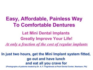 Easy, Affordable, Painless Way
To Comfortable Dentures
Let Mini Dental Implants
Greatly Improve Your Life!
At only a fraction of the cost of regular implants
In just two hours, get the Mini Implant system fitted,
go out and have lunch
and eat all you crave for
(Photographs of patients treated by Dr. A. F. Paghdiwala at Pearl Dental Center, Newtown, PA)
 