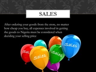 SALES
After ordering your goods from the store, no matter
how cheap you buy, all expenses involved in getting
the goods to Nigeria must be considered when
deciding your selling price
 
