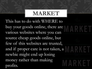 MARKET
This has to do with WHERE to
buy your goods online, there are
various websites where you can
source cheap goods online, but
few of this websites are trusted,
and if proper care is not taken, a
newbie might end up losing
money rather than making
profits.
 