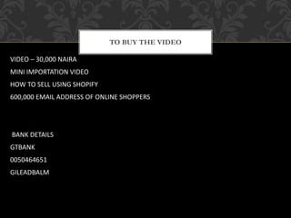 TO BUY THE VIDEO
VIDEO – 30,000 NAIRA
MINI IMPORTATION VIDEO
HOW TO SELL USING SHOPIFY
600,000 EMAIL ADDRESS OF ONLINE SHOPPERS
BANK DETAILS
GTBANK
0050464651
GILEADBALM
 