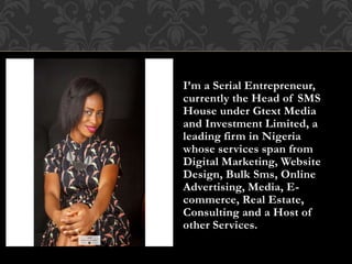 I’m a Serial Entrepreneur,
currently the Head of SMS
House under Gtext Media
and Investment Limited, a
leading firm in Nigeria
whose services span from
Digital Marketing, Website
Design, Bulk Sms, Online
Advertising, Media, E-
commerce, Real Estate,
Consulting and a Host of
other Services.
 
