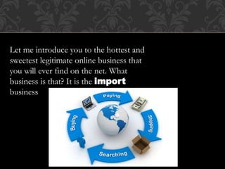 Let me introduce you to the hottest and
sweetest legitimate online business that
you will ever find on the net. What
business is that? It is the import
business
 