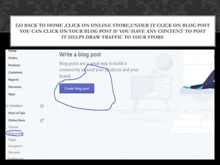 GO BACK TO HOME ,CLICK ON ONLINE STORE,UNDER IT CLICK ON BLOG POST
YOU CAN CLICK ON YOUR BLOG POST IF YOU HAVE ANY CONTENT TO POST
IT HELPS DRAW TRAFFIC TO YOUR STORE
 