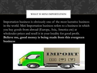 WHAT IS MINI IMPORTATION
Importation business is obviously one of the most lucrative business
in the world. Mini Importation business refers to a business in which
you buy goods from abroad (Europe, Asia, America etc) at
wholesales prices and resell it in your locality for good profit.
Believe me, good money is being made from this evergreen
business
 