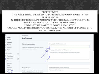 PREFERENCES
THE NEXT THING WE NEED TO DO IN BUILDING OUR STORE IS THE
PREFERENCES
IN THE FIRST BOX BELOW YOU CAN WRITE THE NAME OF YOUR STORE
THE SECOND BOX YOU CAN WRITE OUR STORE
UNDER IT WE HAVE THE GOOGLE ANALYTICS
GOOGLE ANALTYTICS HELPS YOU TO TRACK THE NUMBER OF PEOPLE WHO
VISITED YOUR SITE
 