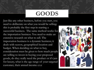 GOODS
Just like any other business, before you start, you
need to deliberate on what you would be selling;
this is probably the first step in starting a
successful business. The same method works for
the importation business. You need to make an
extensive research on what to sell. The
importation business is a dynamic business; it
deals with season, geographical location and
budget. When deciding on what to buy,
consideration must be given to how much people
are willing to invest in buying your proposed
goods, do they really need the product or it’s just
for luxury, what is the age range of your targeted
customer, their annual income e.t.c
 