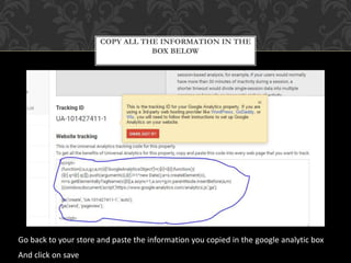 COPY ALL THE INFORMATION IN THE
BOX BELOW
Go back to your store and paste the information you copied in the google analytic box
And click on save
 