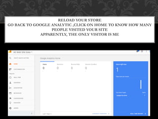 RELOAD YOUR STORE
GO BACK TO GOOGLE ANALYTIC ,CLICK ON HOME TO KNOW HOW MANY
PEOPLE VISITED YOUR SITE
APPARENTLY, THE ONLY VISITOR IS ME
 