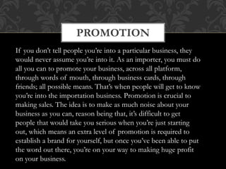 PROMOTION
If you don’t tell people you’re into a particular business, they
would never assume you’re into it. As an importer, you must do
all you can to promote your business, across all platform,
through words of mouth, through business cards, through
friends; all possible means. That’s when people will get to know
you’re into the importation business. Promotion is crucial to
making sales. The idea is to make as much noise about your
business as you can, reason being that, it’s difficult to get
people that would take you serious when you’re just starting
out, which means an extra level of promotion is required to
establish a brand for yourself, but once you’ve been able to put
the word out there, you’re on your way to making huge profit
on your business.
 