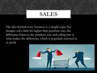 SALES
The idea behind every business is a simple logic; buy
cheaper sell a little bit higher than purchase rate, the
difference between the purchase rate and selling rate is
what makes the difference, which is popularly referred to
as profit
 