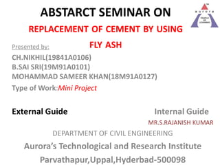 ABSTARCT SEMINAR ON
REPLACEMENT OF CEMENT BY USING
FLY ASH
Presented by:
CH.NIKHIL(19841A0106)
B.SAI SRI(19M91A0101)
MOHAMMAD SAMEER KHAN(18M91A0127)
Type of Work:Mini Project
External Guide Internal Guide
MR.S.RAJANISH KUMAR
DEPARTMENT OF CIVIL ENGINEERING
Aurora’s Technological and Research Institute
Parvathapur,Uppal,Hyderbad-500098
 