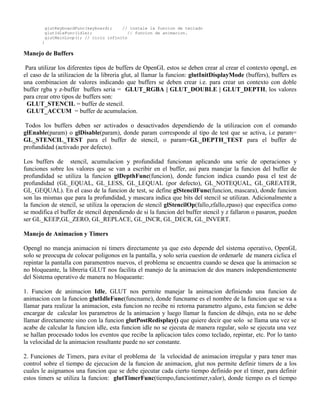 glutKeyboardFunc(keyboard);    // instale la funcion de teclado
        glutIdleFunc(idle);              // funcion de animacion.
        glutMainLoop(); // ciclo infinito
       }

Manejo de Buffers

 Para utilizar los diferentes tipos de buffers de OpenGL estos se deben crear al crear el contexto opengl, en
el caso de la utilizacion de la libreria glut, al llamar la funcion: glutInitDisplayMode (buffers), buffers es
una combinacion de valores indicando que buffers se deben crear i.e. para crear un contexto con doble
buffer rgba y z-buffer buffers seria = GLUT_RGBA | GLUT_DOUBLE | GLUT_DEPTH, los valores
para crear otro tipos de buffers son:
 GLUT_STENCIL = buffer de stencil.
 GLUT_ACCUM = buffer de acumulacion.

 Todos los buffers deben ser activados o desactivados dependiendo de la utilizacion con el comando
glEnable(param) o glDisable(param), donde param corresponde al tipo de test que se activa, i.e param=
GL_STENCIL_TEST para el buffer de stencil, o param=GL_DEPTH_TEST para el buffer de
profundidad (activado por defecto).

Los buffers de stencil, acumulacion y profundidad funcionan aplicando una serie de operaciones y
funciones sobre los valores que se van a escribir en el buffer, asi para manejar la funcion del buffer de
profundidad se utiliza la funcion glDepthFunc(funcion), donde funcion indica cuando pasa el test de
profundidad (GL_EQUAL, GL_LESS, GL_LEQUAL (por defecto), GL_NOTEQUAL, GL_GREATER,
GL_GEQUAL). En el caso de la funcion de test, se define glStencilFunc(funcion, mascara), donde funcion
son las mismas que para la profundidad, y mascara indica que bits del stencil se utilizan. Adicionalmente a
la funcion de stencil, se utiliza la operacion de stencil glStencilOp(fallo,zfallo,zpaso) que especifica como
se modifica el buffer de stencil dependiendo de si la funcion del buffer stencil y z fallaron o pasaron, pueden
ser GL_KEEP,GL_ZERO, GL_REPLACE, GL_INCR, GL_DECR, GL_INVERT.

Manejo de Animacion y Timers

Opengl no maneja animacion ni timers directamente ya que esto depende del sistema operativo, OpenGL
solo se preocupa de colocar poligonos en la pantalla, y solo seria cuestion de ordenarle de manera ciclica el
repintar la pantalla con paramentros nuevos, el problema se encuentra cuando se desea que la animacion se
no bloqueante, la libreria GLUT nos facilita el manejo de la animacion de dos maners independientemente
del Sistema operativo de manera no bloqueante:

1. Funcion de animacion Idle, GLUT nos permite manejar la animacion definiendo una funcion de
animacion con la funcion glutIdleFunc(funcname), donde funcname es el nombre de la funcion que se va a
llamar para realizar la animacion, esta funcion no recibe ni retorna parametro alguno, esta funcion se debe
encargar de calcular los parametros de la animacion y luego llamar la funcion de dibujo, esta no se debe
llamar directamente sino con la funcion glutPostRedisplay() que quiere decir que solo se llama una vez se
acabe de calcular la funcion idle, esta funcion idle no se ejecuta de manera regular, solo se ejecuta una vez
se hallan procesado todos los eventos que recibe la aplicacion tales como teclado, repintar, etc. Por lo tanto
la velocidad de la animacion resultante puede no ser constante.

2. Funciones de Timers, para evitar el problema de la velocidad de animacion irregular y para tener mas
control sobre el tiempo de ejecucion de la funcion de animacion, glut nos permite definir timers de a los
cuales le asignamos una funcion que se debe ejecutar cada cierto tiempo definido por el timer, para definir
estos timers se utiliza la funcion: glutTimerFunc(tiempo,funciontimer,valor), donde tiempo es el tiempo
 