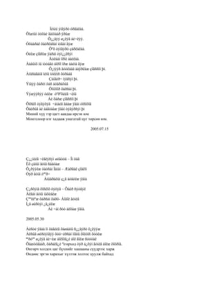 Ìèíèé ýíãýðò óðãàëàà.
Õîæìûí òóõàé ãàíöààð ÿðüæ
             Õ¿¿äýý ø¿ëýã áè÷ëýý.
Óõààðàë õàéðëàñàí íóãàí ãýæ
              Õºõ òýíãýðò çàðëàëàà.
Óéëæ çîãñîæ ÿàðàí òýì¿¿ëñýí
              Äóëààí îðîé áàéëàà.
Ààâûíõ íü íóòàãò áîðîî îðæ áàéíà ãýæ
              Õ¿íýýñ äóóëààä áàÿðëàæ çîãññîí þì.
Àíüñàãàíä ìèíü íóëèìñ õóðààä
              Çàíãèð÷ ìýäñýí þì.
Ýíäýý õàðèí öàñ áóäðàõûã
              Öîíõîîð õàðñàí þì.
Ýýæýýñýý óéëæ òºðºõèéã ÷èíü
             Áè õàðæ çîãññîí þì
Õîðâîî òýãýõýä ÷àìàéã äààæ ÿäàí òîñîõîä
Õàéðûã áè áàãòààæ ÿäàí òýâýðñýí þì
Миний хүү тэр цагт аавдаа ирсэн юм
Монголоор нэг хадааж унагатай цуг төрсөн юм.

                                       2005.07.15




Ç¿¿íèéã ÷èãëýñýí øóâóóä – Îí öàã
Èõ çàìûí äóíä ñààòàæ
Õ¿ðýýëæ òàòñàí Ìàíàí – Æàðãàë çîâëîí
Òýð äóíä òººð÷
           Àìüäðàëûí ç¿ã áóäèëæ ÿâíà

Ç¿ðõýíä õîñëîõ öýöýã – Õàéð ñýòãýë
Àëãàí äóíä íàõèàëæ
Çººëëºæ õàðñàí õàðö- Áîäîë ãóíèã
Í¿ä øèðòýí ¿ã¿éëæ
              Áè ÷àì ðóó àëõàæ ÿâíà.

2005.05.30

Àéñóé ÿâàà îí öàãèéã õàøààíû ñ¿¿äýðò õ¿ëýýæ
Àëñûã øèðòýíãýý õóó÷èðñàí ìîäíû õîëòîñ õóóëæ
ªºðòºº ø¿ëýã áè÷èæ áîëîõã¿é áîë ãîëæ ñóóòàë
Õàæóóãààð, õàðàëã¿é ºíгөрхөд òýð á¿õýí ãóíèã áîëæ õîöðîâ.
Өнгөрч холдох цаг бүхнийг хашааны сүүдрээс харж
Өөдөөс эргэн харахыг хүлээж холтос цуулж байхад
 