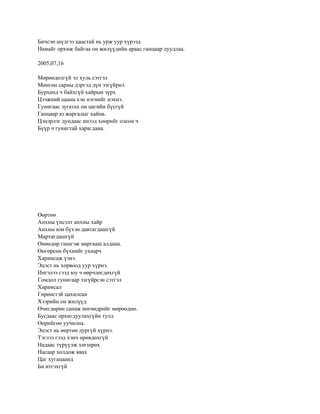 Бичсэн шүлгээ цаастай нь урж уур хүрээд
Намайг орхиж байгаа он жилүүдийн араас ганцаар дуудлаа.

2005,07,16

Мөрөөдөлгүй эл хуль сэтгэл
Мөнгөн сарны дэргэд дүн эзгүйрнэ.
Бурханд ч байхгүй хайрын зүрх
Цээжний цаана хэн нэгнийг нэхнэ.
Гунигаас зугатах он цагийн бүсгүй
Ганцаар аз жаргалыг хайна.
Цэцэрлэг дундаас инээд хөөрийг олсон ч
Бүүр ч гунигтай харагдана.




Өөртөө
Анхны үнсэлт анхны хайр
Анхны юм бүхэн давтагдашгүй
Мартагдашгүй
Өнөөдөр гишгэж маргааш алдана.
Өнгөрсөн бүхнийг ухаарч
Харамсаж үзнэ.
Эцэст нь хорвоод уур хүрнэ.
Ингэлээ гээд юу ч өөрчлөгдөхгүй
Гомдол гунигаар эзгүйрсэн сэтгэл
Харамсал
Гөрөөстэй цахилсан
Хээрийн он жилүүд
Өчигдөрөө санаж нөгөөдрийг мөрөөднө.
Бусдаас орхигдуулахгүйн тулд
Өөрийгөө уучилна.
Эцэст нь өөртөө дургүй хүрнэ.
Тэглээ гээд хэнч өрөвдөхгүй
Надаас түрүүлж хөгшрөх
Насаар холдож явах
Цаг хугацаанд
Би итгэхгүй
 