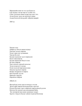 Маргаашийн өмнө чи эгэл хүн болно оо.
Сар гандмал тэнгэрт өөр нэг од бий гэнэ.
Санах тоолондоо ажвал алдар нэр олдог гэнэ.
Асгаж болдог залуу нас оргилуун учраас
Алдаж болохгүй жилүүдийг хайрлаж яваарай.

2005 он




Чамдаа хэлье
Хайрын үг бичсэн цаасан шувууг
Хамтдаа тэнгэрт хөөргөж
Холыг зорих цаг хугацаанаас
Урьтаж би олъѐ.
Бусдаас нууцалдаг хүсэл мөрөөдлөө
Бидэн хоѐр шивнэж
Бусдаас өрсөж бие биедээ хэлье
Би чамд хайртай.
Хамт цохилох зүрхний цохилтыг
Энгэр цээжнээсээ чагнаж
Хэлж мэдэхгүй маргаашын өмнө
Хоеулаа зүүдэндээ жаргая
Өөдрөг амьдралын аз жаргал
Өнгө бүхнийг хүлээж
Өрөөлөөс түрүүлж
Өөрсийгөө хайрлая

2006,01,16

Ирээдүй рүү алхах замд он жилүүд гээгдэж
Эргэж харах мөргүй болохоор буцах хэрэггүй
Олдсон болгоныг хүрээ тойрондоо мартагдашгүй үлдээж
Орчлонд би ганцхан удаа мөнхөрмөөр байна
Зах хязгааргүй аянд цувах цуваанаас хоцорч
Зүүнээс тэмүүлэх бусдыг гүйцэж чадахгүй болохоор
 