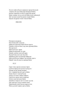 Хэлсэн хийсэн бүхнээ өөрөөсөө гаргаж болохгүй
Хорвоод би нууц байдлаар явмааргүй байна
Буцсан газрынхаа энтэйд аз жаргалаа орхиж
Буруу замаар тэнээд олохгүй байж мэднэ хайсангүй
Цаг хугацаа алдаж бусдаасаа хоцорч байна
Цаадах амьдрлын төлөө тэмцэж байна

          2006.0108




Өнгөрсөн амьдралаа
Өөдтэй бүхнийг санахдаа
Өөрөө би дурлалын бороо болж зүсрээд
Чинийхээ нүцгэн биен дээр чинь урсмаар байна
Өр зүрхэндээ
Өргөстэй цэцэг тарьж
Өөрөө би өргөсийг нь түүж
Намайг үгүйлж гунигтай харах
Нүдний чинь өнгө шиг будгийг
Нарийхан урсах нулимсаар найруулж
Өргөсгүй болсон хайрын тэр цэцгийн дэргэд
Өөрийг чинь би нүцгэн зурмаар байна

      03.21

Гарыг чинь дэрлэж цээжээр тэврэх
Гунигаа мартуулж нүдэндээ үнсүүлэх
Надаар дутаж насаар амьдрах
Нэг л жирийн бүсгүй дэргэд байна
Хамаг бүхнээ элдвээр бодож
Хажууд чи минь тайван нойрсох
Хүрээлсэн орчин чимээ аниртаад
Хачин гунигтай шөнө байна
Чамайгаа тэвэрсэн чигтээ өглөөг хүлээж
Чин зүрхэндээ зүүдээ манаж хоное
Маргаашийн өмнө бидэнд жаргал өгөх
Магад үнэний хорвоо дэргэд байна
 