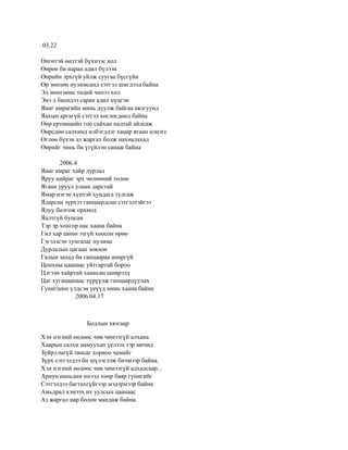 03.22

Өнгөтэй өөдтэй бүхнээс хол
Өөрөө би наран адил бүлээн
Өөрийн эрхгүй уйлж суугаа бүсгүйн
Өр зөөлөн нулимсанд сэтгэл шигдээд байна
Эд мөнгнөөс төдий чинээ хол
Энэ л биендээ саран адил нүцгэн
Янаг амрагийн минь дуулж байгаа аялгуунд
Яахын аргагүй сэтгэл хөглөгдөөд байна
Өөр ертөнцийн гоо сайхан надтай айлсаж
Өөрсдөө салхинд илбэгддэг хацар ягаан цэцэгс
Өглөө бүхэн аз жаргал болж нахиалахад
Өөрийг чинь би үгүйлэн санаж байна

       2006.4
Янаг амраг хайр дурлал
Яруу найраг эрх чөлөөний төлөө
Ягаан уруул улаан дарстай
Ямар нэгэн хүнтэй хундага тулгаж
Ядарсан зүрхээ ганцаардсан сэтгэлтэйгээ
Ядуу болгож орхиод
Яалтгүй буцсан
Тэр эр хонгор нас хаана байна
Гил хар шөнө эзгүй хоосон өрөө
Гэгэлзсэн тунгалаг нулимс
Дурлалын цагаан зовлон
Галын захад би ганцаараа аниргүй
Цонхны цаанаас уйтгартай бороо
Цэгээн хайртай ханисан шиврээд
Цаг хугацаанаас түрүүлж ганцаардуулах
Гунигшин үлдсэн үеүүд минь хаана байна
             2006.04.17



                Бодлын хязгаар

Хэн нэгний өөдөөс чив чимээгүй алхана
Хаврын салхи намуухан үелзэх тэр мөчид
Зүйрлэмгүй тансаг хорвоо чамайг
Зүрх сэтгэлдээ би шүлэглэж бичмээр байна.
Хэн нэгний өөдөөс чив чимээгүй адхалсаар...
Ариун наньдин инээд хөөр баяр гунигийг
Сэтгэлдээ багтахгүйгээр мэдэрмээр байна
Амьдрал хэмээх их уулсын цаанаас
Аз жаргал нар болон мандаж байна.
 