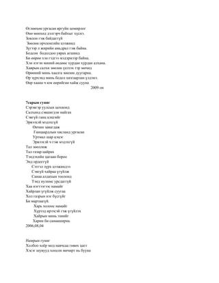 Өглөөхөн ургасан яргуйн цомирлог
Өнө мөнхөд дэлгэрч байхыг хүснэ.
Зовлон гэж байдаггүй
Зөөлөн орчлонгийн цээжинд
Зүгээр л жирийн амьдрал гэж байна.
Бодсон бодолдоо уярах агшинд
Би өөрөө хэн гэдгээ мэдэрмээр байна.
Хэн нэгэн миний өөдөөс хурдан хурдан алхана.
Хаврын салхи зөөлөн үелзэх тэр мөчид
Өрөөний минь хаалга зөөлөн дуугарна.
Өр зүрхэнд минь бодол хязгаарлан үлдэнэ.
Өөр хаана ч юм өөрийгөө хайж сууна
                                     2009 он


7сарын гуниг
Сэрэвгэр уулсын цохионд
Салхинд сэвшигдэн найгах
Сэвгүй ганц цэцгийг
Эрвээхэй мэдэхгүй
    Өнчин заяагдаж
    Ганцаардлын хясланд ургасан
    Уртмал шар цэцэг
    Эрвээхэй ч гэж мэдэхгүй
Тал зөөллөж
Тал газар цайрах
Тэндэхийн цагаан бороо
Энд ордоггүй
   Сэтгэл зүрх цээжиндээ
   Сэвгүй хайраа үгүйлж
   Санаа алдахын тоолонд
   Тэнд нулимс урсдаггүй
Хаа нэгтээгээс намайг
Хайрлан үгүйлж суугаа
Хол газрын нэг бүсгүйг
Би мартаагүй.
    Харь холоос намайг
    Хүрээд ирээсэй гэж үгүйлэх
    Хайрын минь эзнийг
    Харин би санааширна.
2006,08,04


Намрын гуниг
Холбоо хоѐр мод навчсаа гөвөх цагт
Хэсэг шувууд хоосон мөчирт нь бууна
 