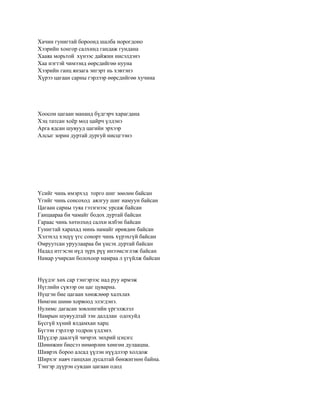 Хачин гунигтай бороонд шалба норогдоно
Хээрийн хонгор салхинд гандаж гундана
Хааяа морьтой хүнээс дайжин нисэлдэнэ
Хаа нэгтэй чимээнд өөрсдийгөө нууна
Хээрийн ганц янзага энгэрт нь хэвтэнэ
Хүрээ цагаан сарны гэрлээр өөрсдийгөө хучина




Хоосон цагаан мананд бүдгэрч харагдана
Хэц татсан хоѐр мод цайрч үлдэнэ
Арга ядсан шувууд цагийн эрхээр
Алсыг зорин дуртай дургуй нисцгээнэ




Үсийг чинь имэрхэд торго шиг зөөлөн байсан
Үгийг чинь сонсоход аялгуу шиг намуун байсан
Цагаан сарны туяа гэзэгнээс урсаж байсан
Ганцаараа би чамайг бодох дуртай байсан
Гараас чинь хөтөлхөд салхи илбэн байсан
Гунигтай харахад минь намайг өрөвдөн байсан
Хэлэхэд хэцүү үгс сонорт чинь хүрэхгүй байсан
Омруутсан уруулаараа би үнсэх дуртай байсан
Надад итгэсэн нүд зүрх рүү инээмсэглэж байсан
Намар учирсан болохоор намраа л үгүйлж байсан


Нүүдэг хөх сар тэнгэрээс над руу ирмэж
Нүглийн сүвээр он цаг цуварна.
Нүцгэн бие цагаан хөнжлөөр халхлах
Нөмгөн шөнө хорвоод элэгдэнэ.
Нулимс дагасан зовлонгийн үргэлжлэл
Намрын шувуудтай ээн далдлан одохуйд
Бүсгүй хүний ялдамхан харц
Бүгээн гэрлээр тодрон үлдэнэ.
Шүүдэр даалгүй чичрэх энхрий цэцэгс
Шөнөжин биесээ нөмөрлөн хөнгөн дулаацна.
Шиврэх бороо алсад үүлэн нүүдлээр холдож
Ширхэг навч ганцхан дусалтай бөнжигнөн байна.
Тэнгэр дүүрэн сувдан цагаан одод
 