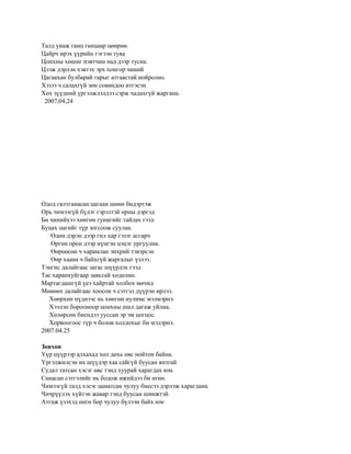 Талд унаж ганц ганцаар цөөрнө.
Цайрч ирэх үүрийн гэгээн туяа
Цонхны хөшиг нэвтчин над дээр тусна.
Цээж дэрлэн хэвтэх эрх хонгор чиний
Цагаахан булбарай гарыг атгаастай нойрсоно.
Хэзээ ч салахгүй зөн совиндоо итгэсэн
Хөх зүүдний үргэлжлэлдээ сэрж чадахгүй жаргана.
 2007,04,24




Одод гялтганасан цагаан шөнө бидэртэж
Орь чимээгүй бүдэг гэрэлтэй орны дэргэд
Би чинийхээ хөнгөн гунигийг тайлах гээд
Буцах цагийг түр зогсоож суулаа.
   Өдөн дэрэн дээр гил хар гэзэг асгарч
   Өргөн орон дээр нүцгэн цэцэг ургуулна.
   Өөрөөсөө ч харамлан энхрий тэвэрсэн
   Өөр хаана ч байхгүй жаргалыг үзлээ.
Тэнгис далайгаас загас шүүрдэх гээд
Тас харанхуйгаар завьтай хөдөлнө.
Мартагдашгүй үеэ хайртай холбох мөчид
Мөнөөх далайгаас хоосон ч сэтгэл дүүрэн ирлээ.
   Хөөрхөн нүднээс нь хөнгөн нулимс мэлмэрнэ.
   Хээлэн борооноор цонхны шил дагаж уйлна.
   Хөлөрсөн биендээ ууссан эр эм цогцос
   Хорвоогоос түр ч болов холдохыг би мэдэрнэ.
2007.04.25

Зөвхөн
Үүр цүүрээр алхахад хөл дөхь өвс нойтон байна.
Үргэлжилсэн их шүүдэр хаа сайгүй буусан янзтай
Судал татсан хэсэг өвс тэнд хуурай харагдах юм.
Санасан сэтгэлийг нь бодож ижийдээ би өгнө.
Чимээгүй талд хэсэг цанатсан чулуу биесээ дэрлэж харагдана
Чичрүүлэх хүйтэн жавар тэнд буусан шинжтэй
Атгаж үзэхэд өнгө бор чулуу бүлээн байх юм
 
