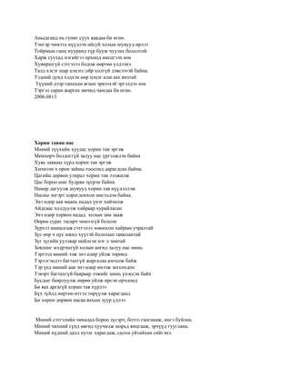 Аньсаганд нь гуниг суух аавдаа би өгнө.
Тэнгэр чимээд нүүдлэн айсуй холын шувууд ирлээ
Тойрмын ганц нууранд түр бууж чуулах бололтой
Харж суухад нэгийгээ орхиод нисцгээх юм
Хувиршгүй сэтгэлээ бодож өөртөө үлдээнэ.
Талд хэсэг шар цэцэгс ойр холгүй дэвсээтэй байна.
Тэдний дунд хэдхэн өөр цэцэг алаглах янзтай
 Түүний дээр ганцхан ягаан эрвээхэй эргэлдэх юм
Тэргэл саран жаргах мөчид чамдаа би өгнө.
2006.0813




Хорин таван нас
Миний түүхийн хуудас хорин тав эргэж
Мөнхөрч болдоггүй залуу нас үргэлжлэн байна
Хувь заяаны хүрд хорин тав эргэж
Хичнээн ч орон зайны тоосонд дарагдсан байна.
Цагийн дөрвөн улирал хорин тав ээлжилж
Цас бороо шиг будран зүсрэн байна
Намар дагуулж шувууд хорин тав нүүдэллэж
Насны энгэрт хорогдонхон нисэлдэн байна.
Энэ өдөр аав маань надад үнэг хайчилж
Айдсаас холдуулж хайраар хурайласан
Энэ өдөр хорвоо надад холын зам зааж
Өөрөө сураг тасарч чимээгүй болсон
Зүрхээ шаналгаж сэтгэлээ зовоосон хайрын учралтай
Зүс өөр ч цус ижил хүүтэй болохын тавилантай
Зүг зүгийн уулзвар нийлсэн нэг л замтай
Зовлонг мэдрэшгүй холын ангид залуу нас минь
Тэртээд миний ээж энэ өдөр уйлж төрөөд
Тэрлэгэндээ багтахгүй жаргалаа амталж байж
Тэр үед миний аав энэ өдөр инээж зогсохдоо
Тэвэрт багтахгүй баяраар ээжийг минь үнэссэн байх
Бусдыг баярлуулж өөрөө уйлж ирсэн орчлонд
Би яах аргагүй хорин тав хүрлээ
Бүх зүйлд өөртөө итгэл төрүүлж харагдаад
Би хорин дөрвөн насаа яахын зуур үдлээ.


Миний сэтгэлийн чинадад бороо зүсэрч, ботго ганганаж, ингэ буйлна.
Миний чихний гүнд өвгөд хуучилж морьд янцгааж, эрчүүд гууглана.
Миний нүдний далд нутаг харагдаж, салхи уйтайхан сийгэнэ.
 