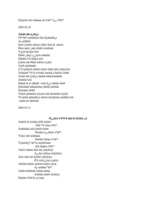 Öýýëõýí äóó õàäààæ áè òºðëºº õ¿¿ òºðëºº.

2005.05.29

Áîòãîí áîð á¿ñã¿é
Ìºðººäñºí àìüäðàëûí õèë õÿçãààðã¿é
Àç æàðãàë
Ìèíèé ýíãýðò ýðãýæ èðñýí ãàíö ãî¸ øóâóó
Õàìò áàéõ ¿åèéí ãîìäîë òóíèðõàë
Ýìçýã ñýòãýë ìèíü
Õîâîð ¿åäýý ç¿¿äýíä óðãàñàí
Õàâðûí õºõ ÿðãóé ìèíü
Çàëóó íàñ îðãèë õàëóóí õ¿ñýë
Áàÿð áàÿñãàëàí
Çºð öýöãýíä ýðõëýí íèñýõ õîëûí ãàíö ýðâýýõýé
Áóñäààñ ººð õî¸ð èòãýë èæèëã¿é ñàéõàí àìðàã
Áîòãîí áîð á¿ñã¿é íàäààñ àðãàìæëàãäñàí
Äóðëàë ìèíü
Íàäààð ãî¸æ íàñààð ÷èìýõ ñ¿¿í öàãààí õàéð
Íóëèìñààð àðãàäóóëæ çîâëîíã ìàðòñàí
Õýëòãèé õîðâîî
Ýíãýð çàäãàéëæ öýýæèí äîð íàõèàëñàí öýöýã
Ýð áèåíä áàãòàõã¿é õàòóó ñýòãýëèéí æàðãàë ìèíü
×àìäàà áè õàéðòàé.

2005.07.21


                           Õ¿¿ãýý òºðºõºä ààâ íü õýëñýí ¿ã
Ààâûíõ íü íóòàãò áîðîî øèâýð÷
                Öàã ººð÷èëæ òºðëºº.
Àíüñàãàíä ìèíü íóëèìñ õóðæ
               Ñýòãýë ä¿¿ðãýæ òºðëºº.
Ýíäýý öàñ áóäðààæ
               Óëèðàë ñîëüæ òºðëºº.
Ýýæèéãýý ºâäººæ áàÿðëóóëæ
               Æàì äàãàæ òºðëºº.
Áóÿíò öàãààí ñàð òàë ýíãýðòýý
              Á¿¿âýé àÿëàæ òýâýðëýý.
Áàÿí õàð óóë äóëààí ýíãýðòýý
              Õºë òýíö¿¿ëæ ò¿øëýý.
Àëñààñ àéñóé øóâóóä èòãýë òýýæ
              Àç æàðãàë ºãëºº.
Àëñûí àìüäðàëä õàðàà àëäàæ
              Æàðãàë çîâëîí òýíöëýý.
Õàéðûí õºðñºíä ¿ð óíàæ
 